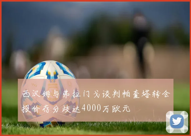 西汉姆与弗拉门戈谈判帕奎塔转会报价存分歧达4000万欧元