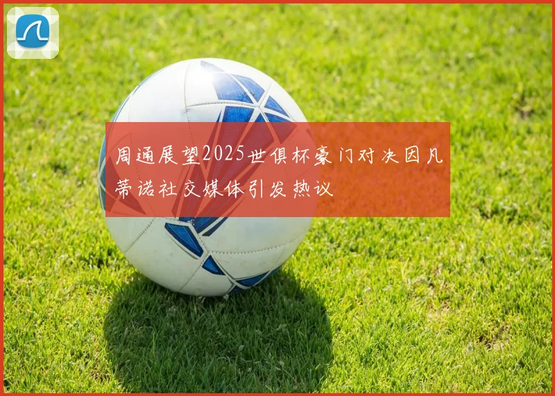 周通展望2025世俱杯豪门对决因凡蒂诺社交媒体引发热议