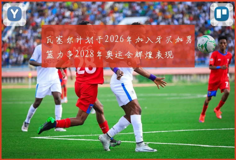 瓦塞尔计划于2026年加入牙买加男篮力争2028年奥运会辉煌表现