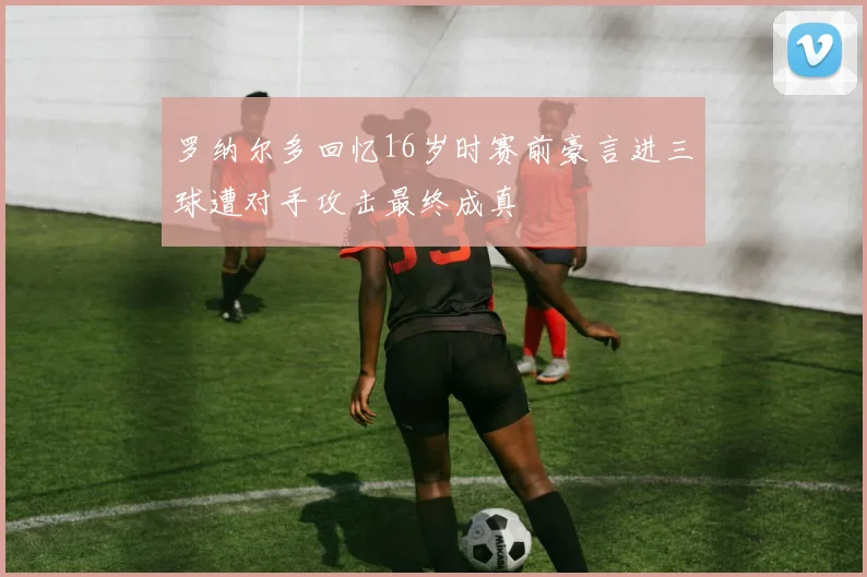 罗纳尔多回忆16岁时赛前豪言进三球遭对手攻击最终成真