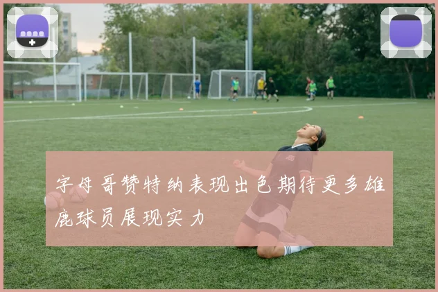 字母哥赞特纳表现出色期待更多雄鹿球员展现实力