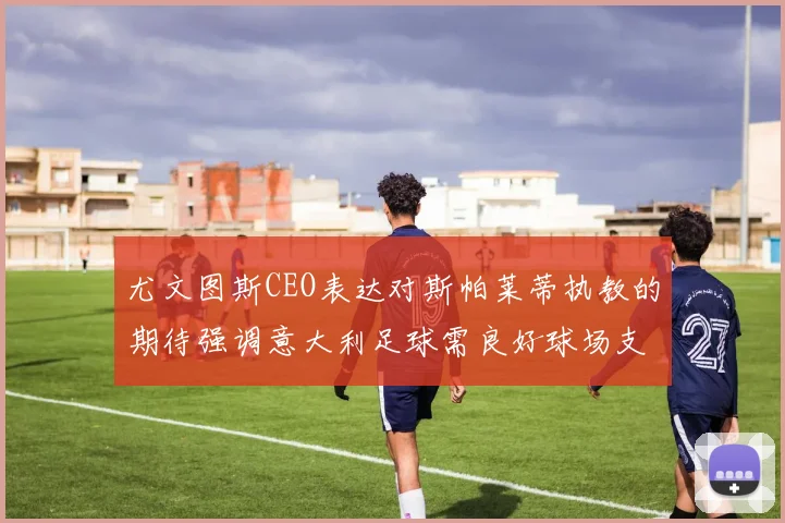 尤文图斯CEO表达对斯帕莱蒂执教的期待强调意大利足球需良好球场支持