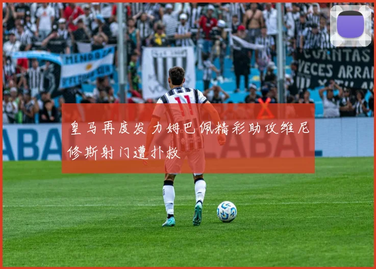 皇马再度发力姆巴佩精彩助攻维尼修斯射门遭扑救