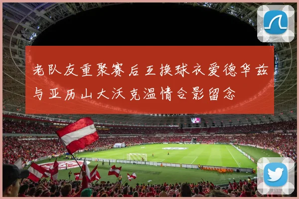 老队友重聚赛后互换球衣爱德华兹与亚历山大沃克温情合影留念