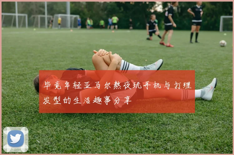 毕竟年轻亚马尔熬夜玩手机与打理发型的生活趣事分享