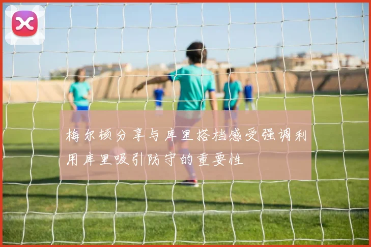梅尔顿分享与库里搭档感受强调利用库里吸引防守的重要性