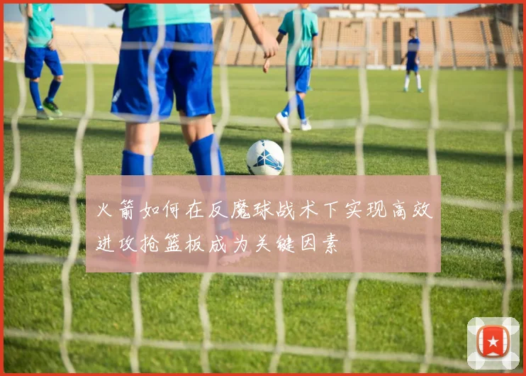 火箭如何在反魔球战术下实现高效进攻抢篮板成为关键因素