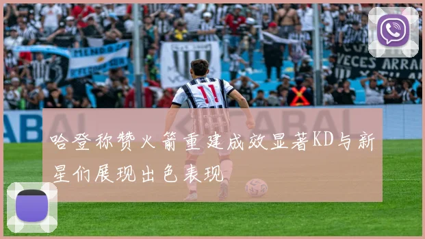 哈登称赞火箭重建成效显著KD与新星们展现出色表现