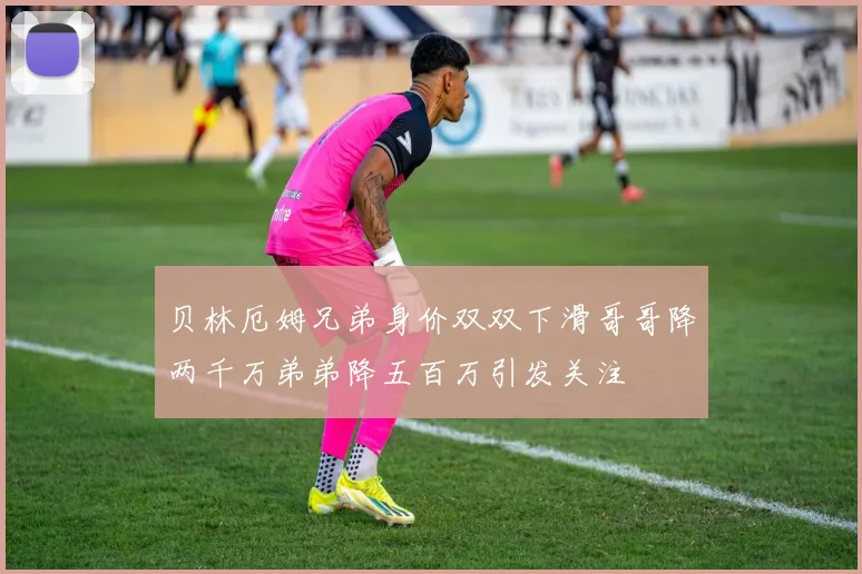 贝林厄姆兄弟身价双双下滑哥哥降两千万弟弟降五百万引发关注