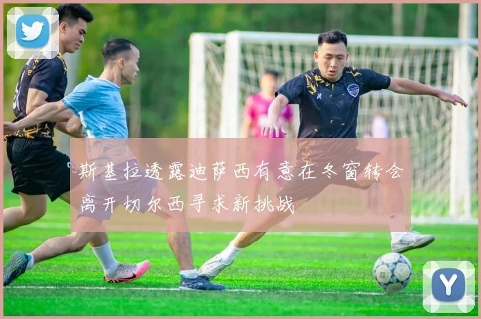 斯基拉透露迪萨西有意在冬窗转会离开切尔西寻求新挑战