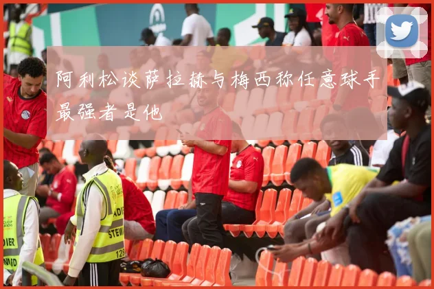 阿利松谈萨拉赫与梅西称任意球手最强者是他