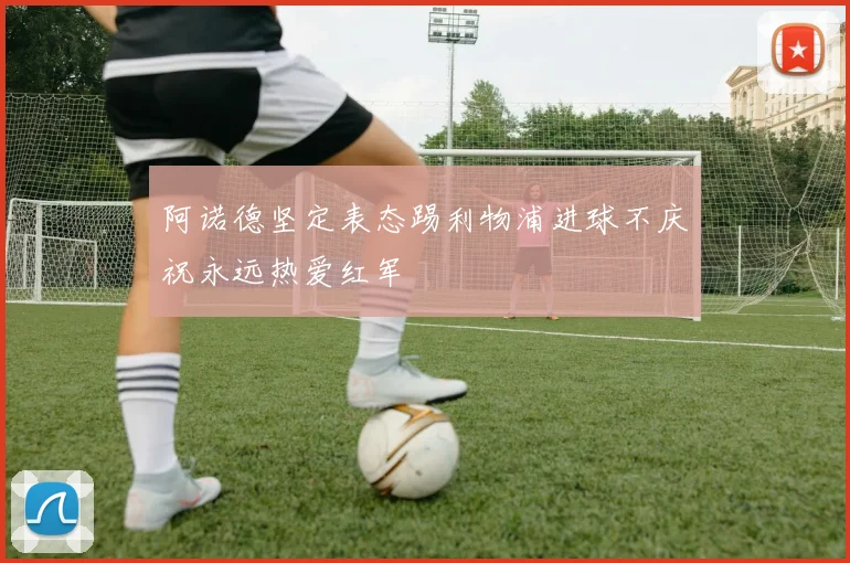 阿诺德坚定表态踢利物浦进球不庆祝永远热爱红军