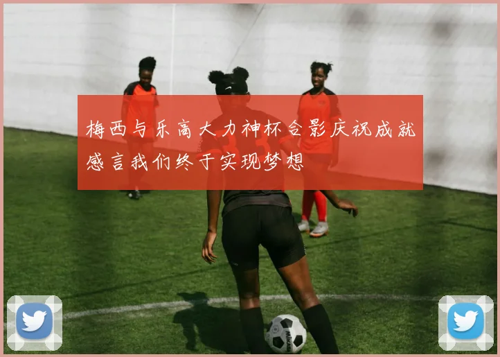 梅西与乐高大力神杯合影庆祝成就感言我们终于实现梦想