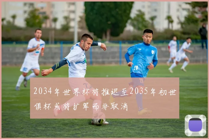 2034年世界杯将推迟至2035年初世俱杯或将扩军而非取消