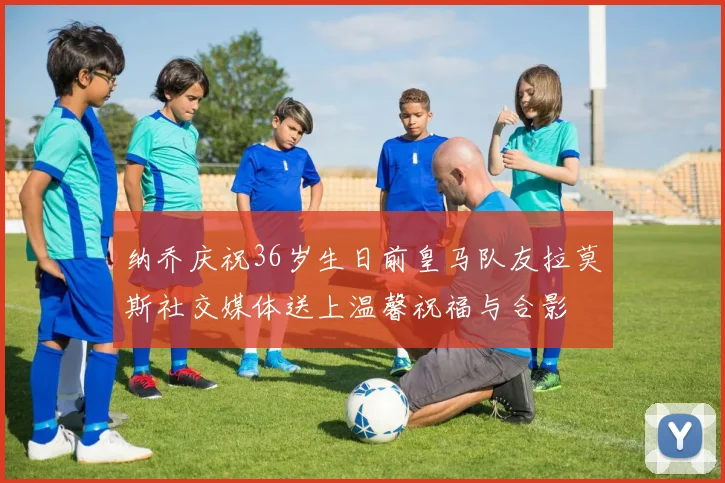 纳乔庆祝36岁生日前皇马队友拉莫斯社交媒体送上温馨祝福与合影
