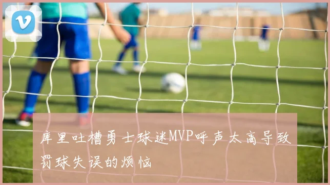 库里吐槽勇士球迷MVP呼声太高导致罚球失误的烦恼