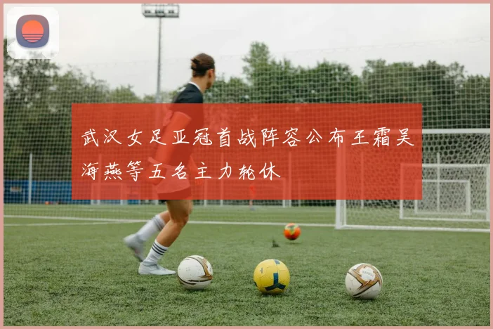武汉女足亚冠首战阵容公布王霜吴海燕等五名主力轮休