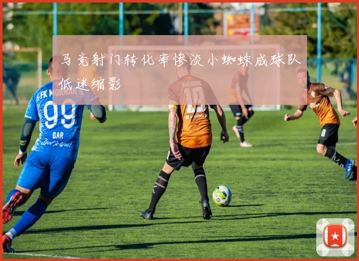 马竞射门转化率惨淡小蜘蛛成球队低迷缩影