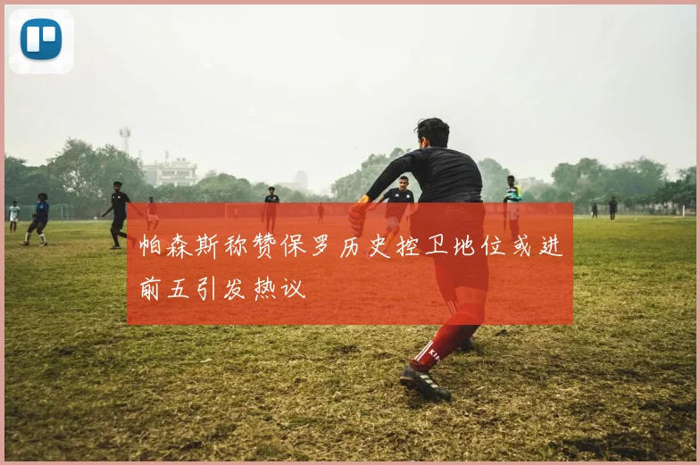 帕森斯称赞保罗历史控卫地位或进前五引发热议