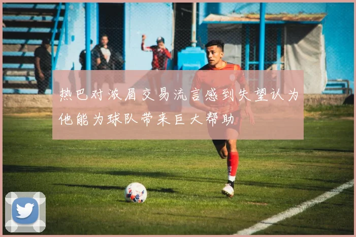 热巴对浓眉交易流言感到失望认为他能为球队带来巨大帮助